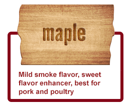 Maple- Mild smoke flavor, sweet flavor enhancer, best for pork and poultry